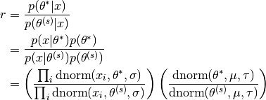 r  &=  \frac{p(\theta^*|x)}{p(\theta^{(s)}|x)} \\
   &=  \frac{p(x|\theta^*)p(\theta^*)}{p(x|\theta^{(s)})p(\theta^{(s)})}\\
   &=  \left(\frac{\prod_i\text{dnorm}(x_i,\theta^*,\sigma)}{\prod_i\text{dnorm}(x_i,\theta^{(s)},\sigma)}\right)
        \left(\frac{\text{dnorm}(\theta^*,\mu,\tau)}{\text{dnorm}(\theta^{(s)},\mu,\tau)}\right)